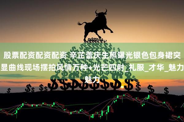 股票配资配资配资 辛芷蕾庆生照曝光银色包身裙突显曲线现场摆拍风情万种+光芒四射_礼服_才华_魅力