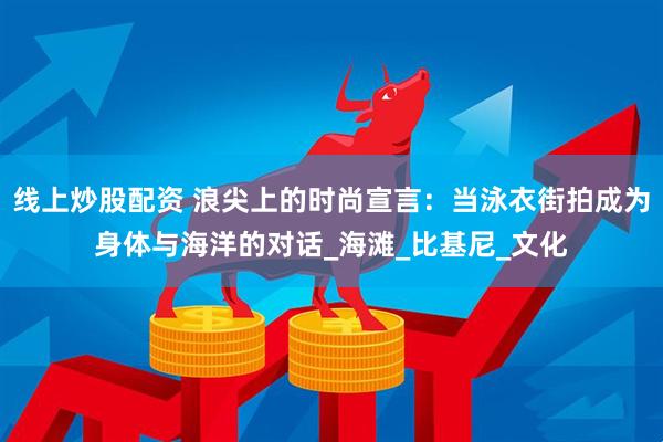 线上炒股配资 浪尖上的时尚宣言：当泳衣街拍成为身体与海洋的对话_海滩_比基尼_文化
