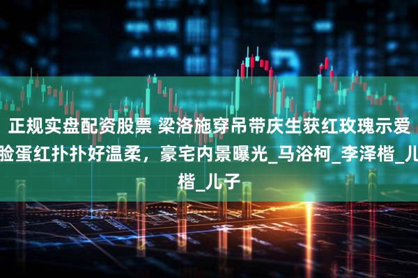 正规实盘配资股票 梁洛施穿吊带庆生获红玫瑰示爱，脸蛋红扑扑好温柔，豪宅内景曝光_马浴柯_李泽楷_儿子