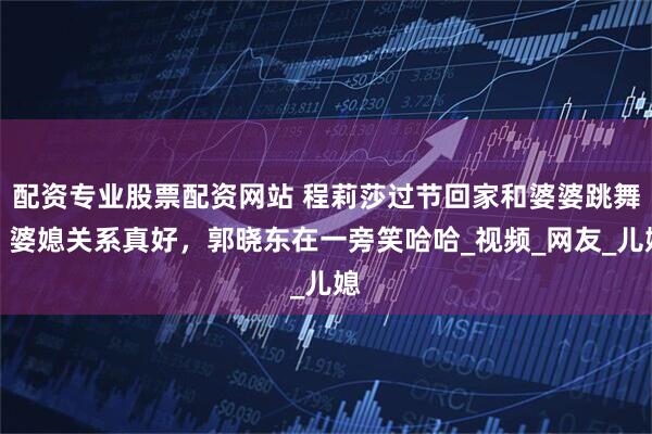 配资专业股票配资网站 程莉莎过节回家和婆婆跳舞，婆媳关系真好，郭晓东在一旁笑哈哈_视频_网友_儿媳