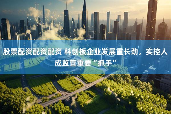 股票配资配资配资 科创板企业发展重长劲，实控人成监管重要“抓手”