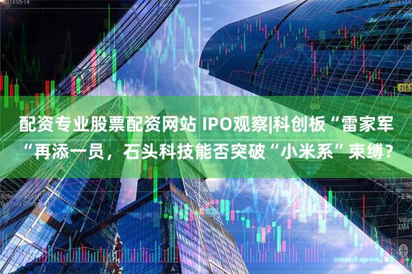 配资专业股票配资网站 IPO观察|科创板“雷家军“再添一员，石头科技能否突破“小米系”束缚？