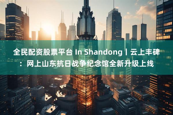 全民配资股票平台 In Shandong丨云上丰碑：网上山东抗日战争纪念馆全新升级上线