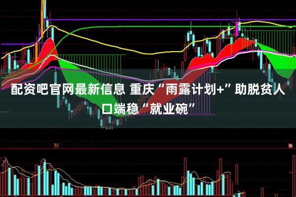 配资吧官网最新信息 重庆“雨露计划+”助脱贫人口端稳“就业碗”