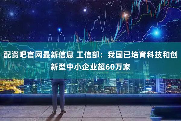 配资吧官网最新信息 工信部：我国已培育科技和创新型中小企业超60万家