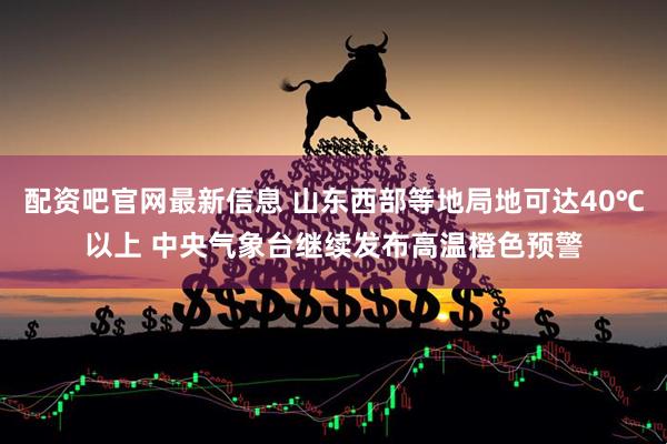 配资吧官网最新信息 山东西部等地局地可达40℃以上 中央气象台继续发布高温橙色预警