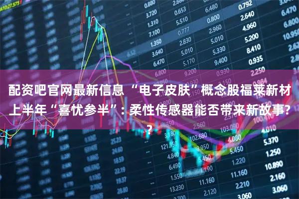 配资吧官网最新信息 “电子皮肤”概念股福莱新材上半年“喜忧参半”: 柔性传感器能否带来新故事?