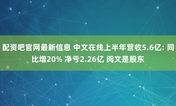 配资吧官网最新信息 中文在线上半年营收5.6亿: 同比增20% 净亏2.26亿 阅文是股东