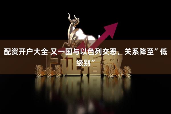 配资开户大全 又一国与以色列交恶，关系降至”低级别”