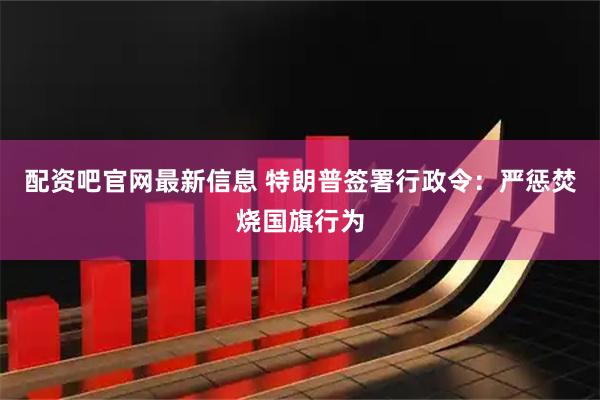 配资吧官网最新信息 特朗普签署行政令：严惩焚烧国旗行为