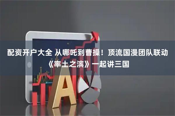 配资开户大全 从哪吒到曹操！顶流国漫团队联动《率土之滨》一起讲三国