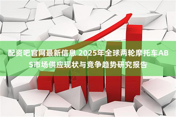 配资吧官网最新信息 2025年全球两轮摩托车ABS市场供应现状与竞争趋势研究报告