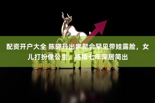 配资开户大全 陈晓丹出席聚会罕见带娃露脸，女儿打扮像公主，结婚七年深居简出