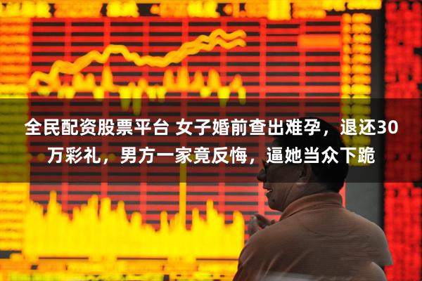 全民配资股票平台 女子婚前查出难孕，退还30万彩礼，男方一家竟反悔，逼她当众下跪