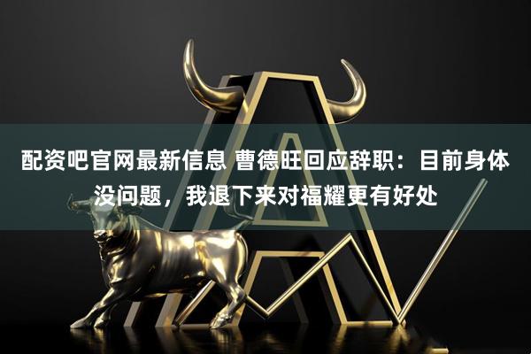 配资吧官网最新信息 曹德旺回应辞职：目前身体没问题，我退下来对福耀更有好处