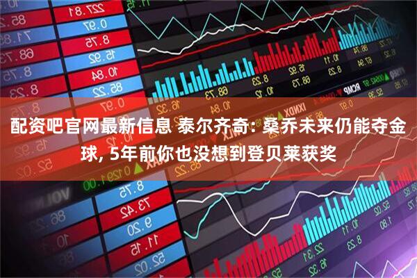配资吧官网最新信息 泰尔齐奇: 桑乔未来仍能夺金球, 5年前你也没想到登贝莱获奖