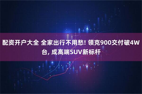 配资开户大全 全家出行不用愁! 领克900交付破4W台, 成高端SUV新标杆